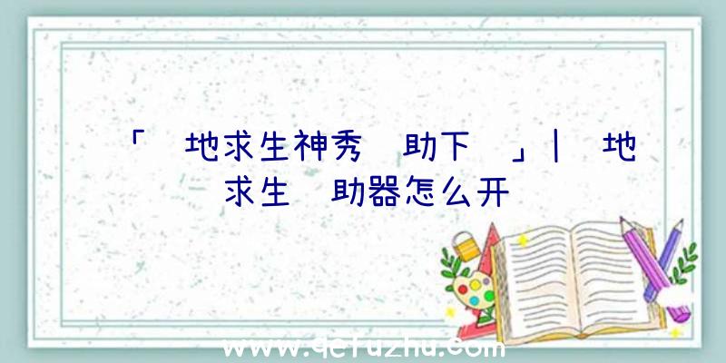 「绝地求生神秀辅助下载」|绝地求生辅助器怎么开